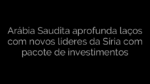 ​Arábia Saudita aprofunda laços com novos líderes da Síria com pacote de investimentos 